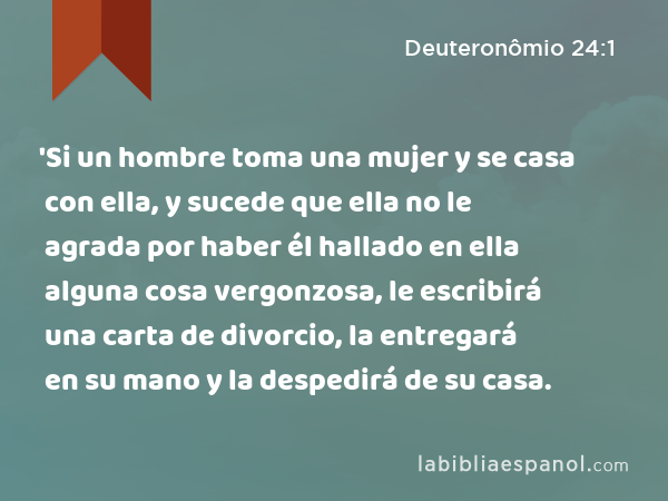 'Si un hombre toma una mujer y se casa con ella, y sucede que ella no le agrada por haber él hallado en ella alguna cosa vergonzosa, le escribirá una carta de divorcio, la entregará en su mano y la despedirá de su casa. - Deuteronômio 24:1