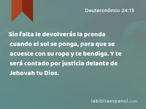 Sin falta le devolverás la prenda cuando el sol se ponga, para que se acueste con su ropa y te bendiga. Y te será contado por justicia delante de Jehovah tu Dios. - Deuteronômio 24:13