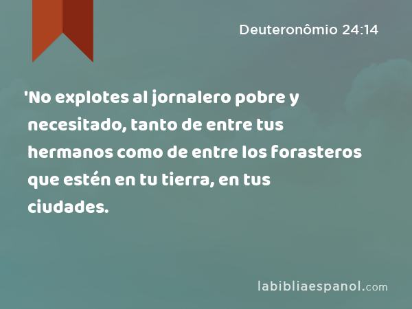 'No explotes al jornalero pobre y necesitado, tanto de entre tus hermanos como de entre los forasteros que estén en tu tierra, en tus ciudades. - Deuteronômio 24:14