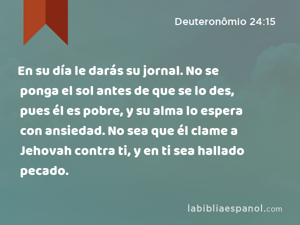 En su día le darás su jornal. No se ponga el sol antes de que se lo des, pues él es pobre, y su alma lo espera con ansiedad. No sea que él clame a Jehovah contra ti, y en ti sea hallado pecado. - Deuteronômio 24:15