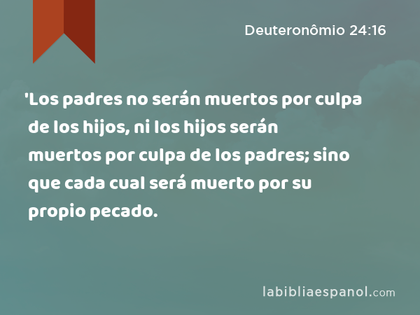 'Los padres no serán muertos por culpa de los hijos, ni los hijos serán muertos por culpa de los padres; sino que cada cual será muerto por su propio pecado. - Deuteronômio 24:16