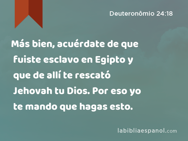 Más bien, acuérdate de que fuiste esclavo en Egipto y que de allí te rescató Jehovah tu Dios. Por eso yo te mando que hagas esto. - Deuteronômio 24:18