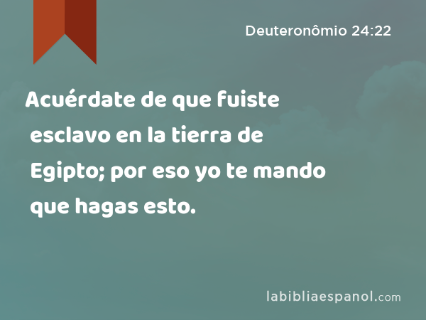 Acuérdate de que fuiste esclavo en la tierra de Egipto; por eso yo te mando que hagas esto. - Deuteronômio 24:22