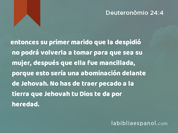 entonces su primer marido que la despidió no podrá volverla a tomar para que sea su mujer, después que ella fue mancillada, porque esto sería una abominación delante de Jehovah. No has de traer pecado a la tierra que Jehovah tu Dios te da por heredad. - Deuteronômio 24:4