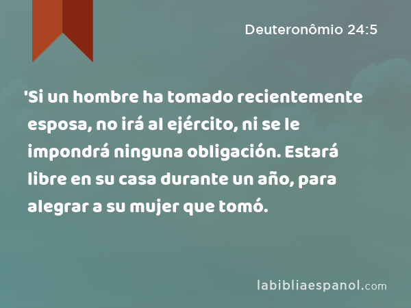 'Si un hombre ha tomado recientemente esposa, no irá al ejército, ni se le impondrá ninguna obligación. Estará libre en su casa durante un año, para alegrar a su mujer que tomó. - Deuteronômio 24:5