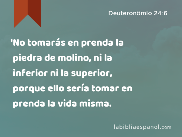 'No tomarás en prenda la piedra de molino, ni la inferior ni la superior, porque ello sería tomar en prenda la vida misma. - Deuteronômio 24:6