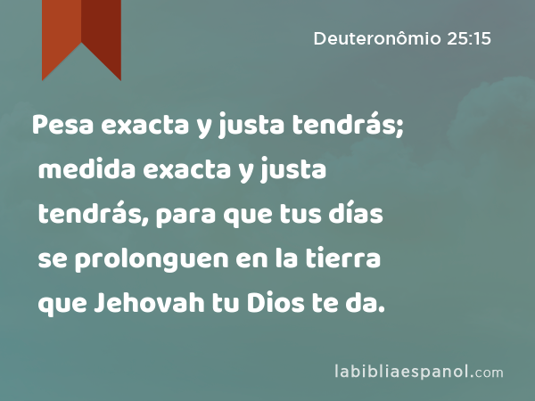 Pesa exacta y justa tendrás; medida exacta y justa tendrás, para que tus días se prolonguen en la tierra que Jehovah tu Dios te da. - Deuteronômio 25:15