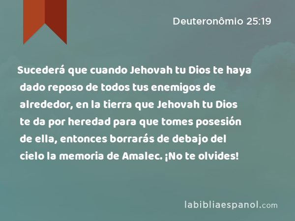 Sucederá que cuando Jehovah tu Dios te haya dado reposo de todos tus enemigos de alrededor, en la tierra que Jehovah tu Dios te da por heredad para que tomes posesión de ella, entonces borrarás de debajo del cielo la memoria de Amalec. ¡No te olvides! - Deuteronômio 25:19