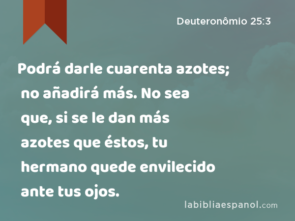 Podrá darle cuarenta azotes; no añadirá más. No sea que, si se le dan más azotes que éstos, tu hermano quede envilecido ante tus ojos. - Deuteronômio 25:3