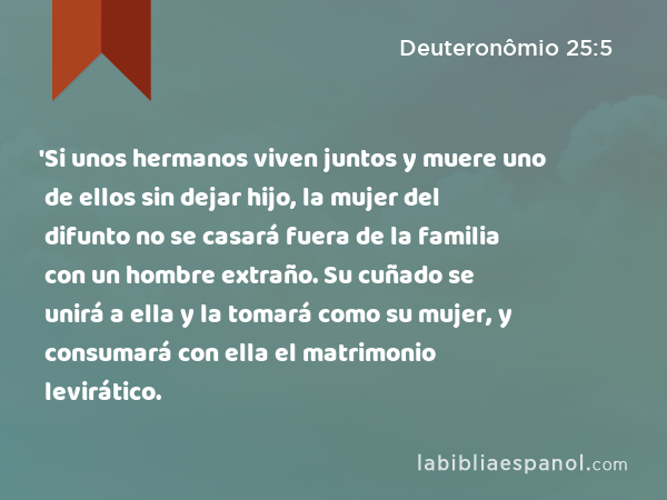 'Si unos hermanos viven juntos y muere uno de ellos sin dejar hijo, la mujer del difunto no se casará fuera de la familia con un hombre extraño. Su cuñado se unirá a ella y la tomará como su mujer, y consumará con ella el matrimonio levirático. - Deuteronômio 25:5