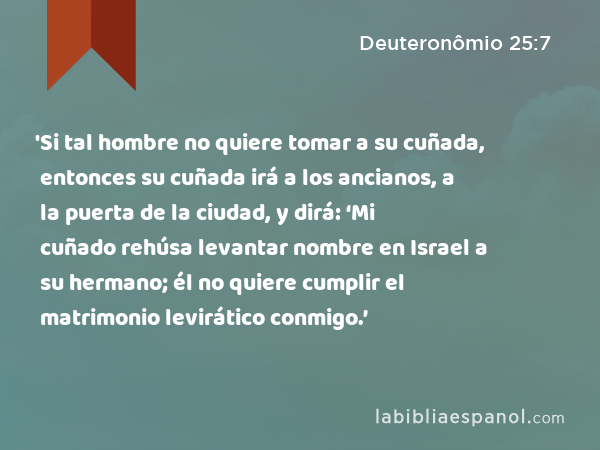 'Si tal hombre no quiere tomar a su cuñada, entonces su cuñada irá a los ancianos, a la puerta de la ciudad, y dirá: ‘Mi cuñado rehúsa levantar nombre en Israel a su hermano; él no quiere cumplir el matrimonio levirático conmigo.’ - Deuteronômio 25:7