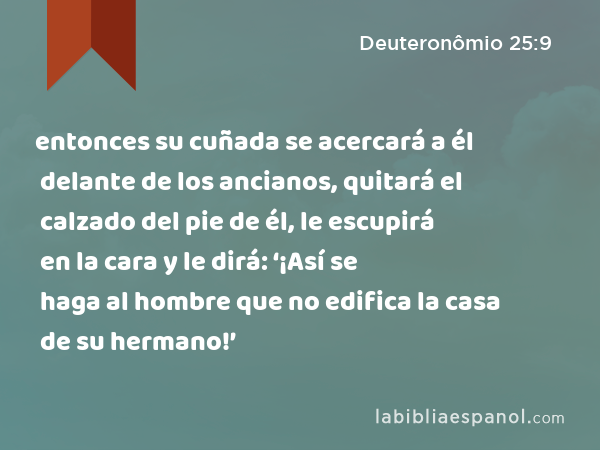 entonces su cuñada se acercará a él delante de los ancianos, quitará el calzado del pie de él, le escupirá en la cara y le dirá: ‘¡Así se haga al hombre que no edifica la casa de su hermano!’ - Deuteronômio 25:9