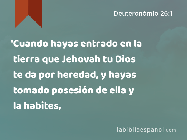 'Cuando hayas entrado en la tierra que Jehovah tu Dios te da por heredad, y hayas tomado posesión de ella y la habites, - Deuteronômio 26:1