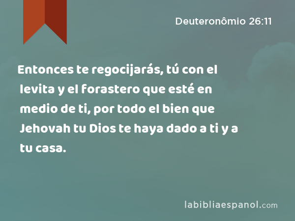 Entonces te regocijarás, tú con el levita y el forastero que esté en medio de ti, por todo el bien que Jehovah tu Dios te haya dado a ti y a tu casa. - Deuteronômio 26:11