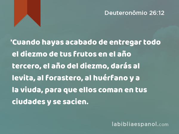 'Cuando hayas acabado de entregar todo el diezmo de tus frutos en el año tercero, el año del diezmo, darás al levita, al forastero, al huérfano y a la viuda, para que ellos coman en tus ciudades y se sacien. - Deuteronômio 26:12