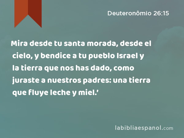 Mira desde tu santa morada, desde el cielo, y bendice a tu pueblo Israel y la tierra que nos has dado, como juraste a nuestros padres: una tierra que fluye leche y miel.’ - Deuteronômio 26:15