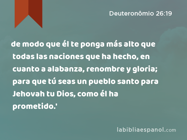 de modo que él te ponga más alto que todas las naciones que ha hecho, en cuanto a alabanza, renombre y gloria; para que tú seas un pueblo santo para Jehovah tu Dios, como él ha prometido.' - Deuteronômio 26:19