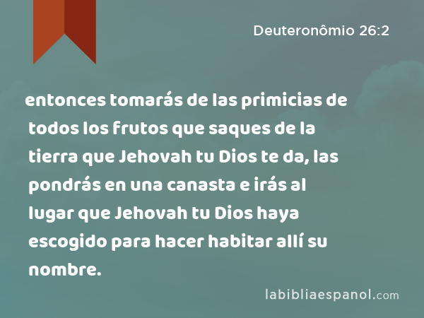 entonces tomarás de las primicias de todos los frutos que saques de la tierra que Jehovah tu Dios te da, las pondrás en una canasta e irás al lugar que Jehovah tu Dios haya escogido para hacer habitar allí su nombre. - Deuteronômio 26:2