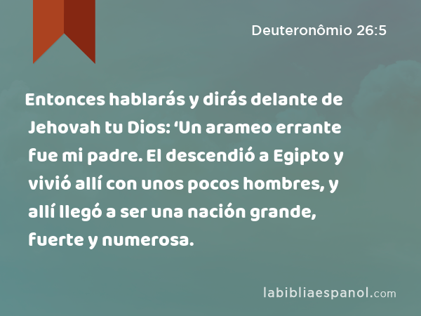 Entonces hablarás y dirás delante de Jehovah tu Dios: ‘Un arameo errante fue mi padre. El descendió a Egipto y vivió allí con unos pocos hombres, y allí llegó a ser una nación grande, fuerte y numerosa. - Deuteronômio 26:5