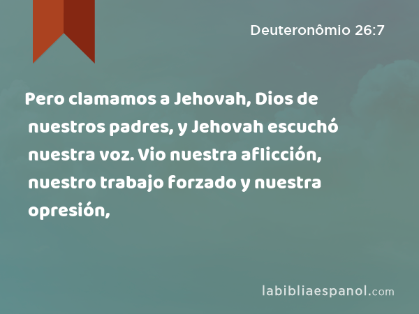 Pero clamamos a Jehovah, Dios de nuestros padres, y Jehovah escuchó nuestra voz. Vio nuestra aflicción, nuestro trabajo forzado y nuestra opresión, - Deuteronômio 26:7