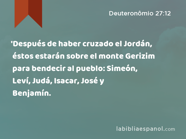 'Después de haber cruzado el Jordán, éstos estarán sobre el monte Gerizim para bendecir al pueblo: Simeón, Leví, Judá, Isacar, José y Benjamín. - Deuteronômio 27:12