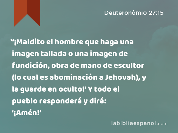 '‘¡Maldito el hombre que haga una imagen tallada o una imagen de fundición, obra de mano de escultor (lo cual es abominación a Jehovah), y la guarde en oculto!’ Y todo el pueblo responderá y dirá: ‘¡Amén!’ - Deuteronômio 27:15