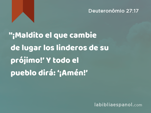 '‘¡Maldito el que cambie de lugar los linderos de su prójimo!’ Y todo el pueblo dirá: ‘¡Amén!’ - Deuteronômio 27:17