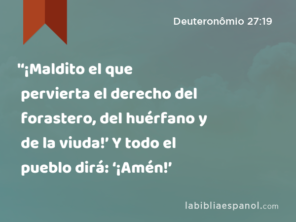 '‘¡Maldito el que pervierta el derecho del forastero, del huérfano y de la viuda!’ Y todo el pueblo dirá: ‘¡Amén!’ - Deuteronômio 27:19