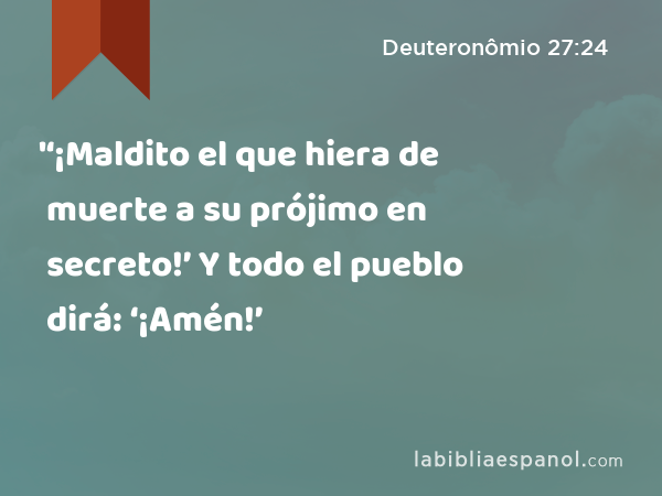 '‘¡Maldito el que hiera de muerte a su prójimo en secreto!’ Y todo el pueblo dirá: ‘¡Amén!’ - Deuteronômio 27:24