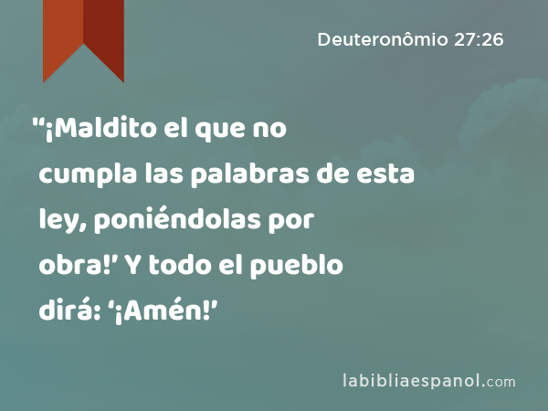 '‘¡Maldito el que no cumpla las palabras de esta ley, poniéndolas por obra!’ Y todo el pueblo dirá: ‘¡Amén!’ - Deuteronômio 27:26