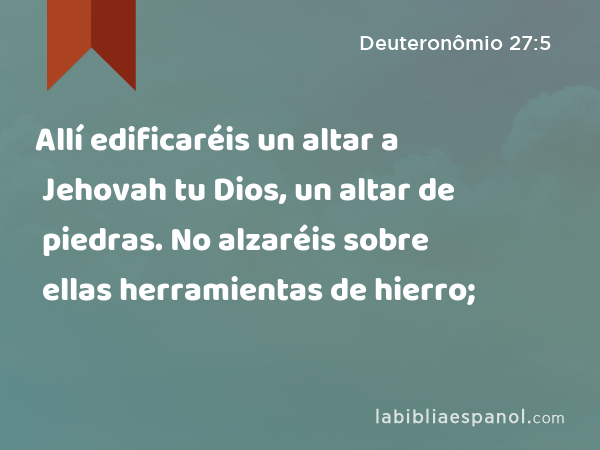 Allí edificaréis un altar a Jehovah tu Dios, un altar de piedras. No alzaréis sobre ellas herramientas de hierro; - Deuteronômio 27:5