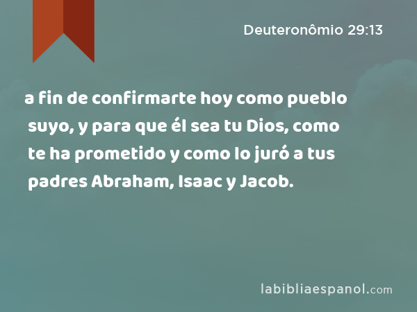 a fin de confirmarte hoy como pueblo suyo, y para que él sea tu Dios, como te ha prometido y como lo juró a tus padres Abraham, Isaac y Jacob. - Deuteronômio 29:13