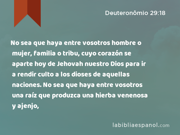 No sea que haya entre vosotros hombre o mujer, familia o tribu, cuyo corazón se aparte hoy de Jehovah nuestro Dios para ir a rendir culto a los dioses de aquellas naciones. No sea que haya entre vosotros una raíz que produzca una hierba venenosa y ajenjo, - Deuteronômio 29:18