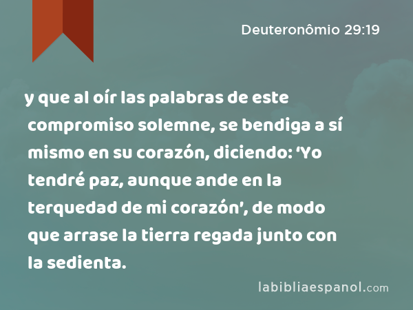 y que al oír las palabras de este compromiso solemne, se bendiga a sí mismo en su corazón, diciendo: ‘Yo tendré paz, aunque ande en la terquedad de mi corazón’, de modo que arrase la tierra regada junto con la sedienta. - Deuteronômio 29:19