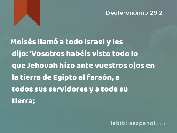 Moisés llamó a todo Israel y les dijo: 'Vosotros habéis visto todo lo que Jehovah hizo ante vuestros ojos en la tierra de Egipto al faraón, a todos sus servidores y a toda su tierra; - Deuteronômio 29:2