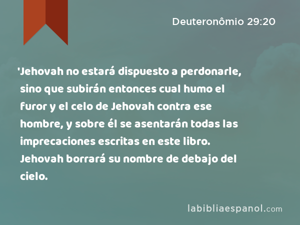 'Jehovah no estará dispuesto a perdonarle, sino que subirán entonces cual humo el furor y el celo de Jehovah contra ese hombre, y sobre él se asentarán todas las imprecaciones escritas en este libro. Jehovah borrará su nombre de debajo del cielo. - Deuteronômio 29:20