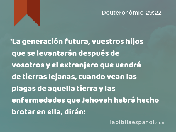 'La generación futura, vuestros hijos que se levantarán después de vosotros y el extranjero que vendrá de tierras lejanas, cuando vean las plagas de aquella tierra y las enfermedades que Jehovah habrá hecho brotar en ella, dirán: - Deuteronômio 29:22