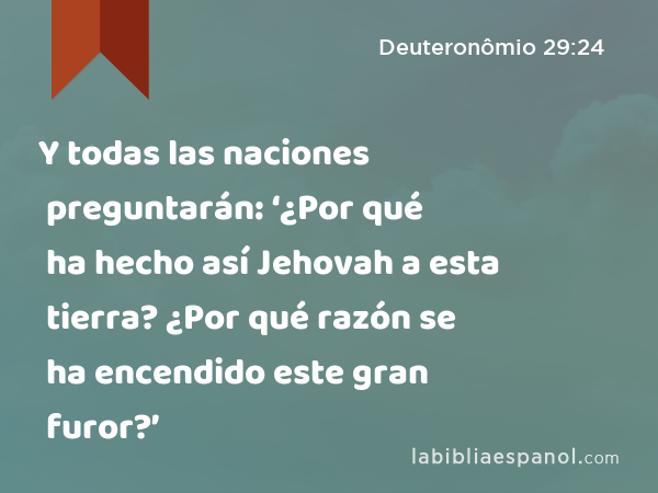 Y todas las naciones preguntarán: ‘¿Por qué ha hecho así Jehovah a esta tierra? ¿Por qué razón se ha encendido este gran furor?’ - Deuteronômio 29:24