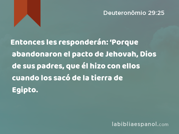 Entonces les responderán: ‘Porque abandonaron el pacto de Jehovah, Dios de sus padres, que él hizo con ellos cuando los sacó de la tierra de Egipto. - Deuteronômio 29:25