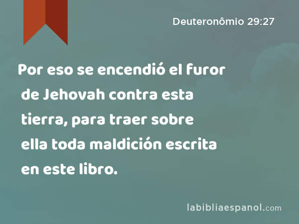 Por eso se encendió el furor de Jehovah contra esta tierra, para traer sobre ella toda maldición escrita en este libro. - Deuteronômio 29:27