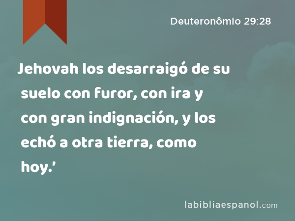 Jehovah los desarraigó de su suelo con furor, con ira y con gran indignación, y los echó a otra tierra, como hoy.’ - Deuteronômio 29:28