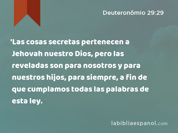 'Las cosas secretas pertenecen a Jehovah nuestro Dios, pero las reveladas son para nosotros y para nuestros hijos, para siempre, a fin de que cumplamos todas las palabras de esta ley. - Deuteronômio 29:29