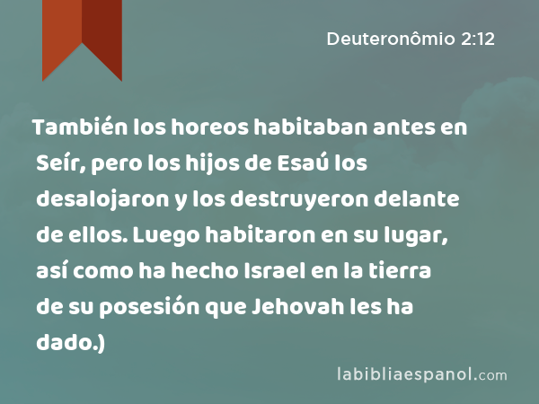 También los horeos habitaban antes en Seír, pero los hijos de Esaú los desalojaron y los destruyeron delante de ellos. Luego habitaron en su lugar, así como ha hecho Israel en la tierra de su posesión que Jehovah les ha dado.) - Deuteronômio 2:12