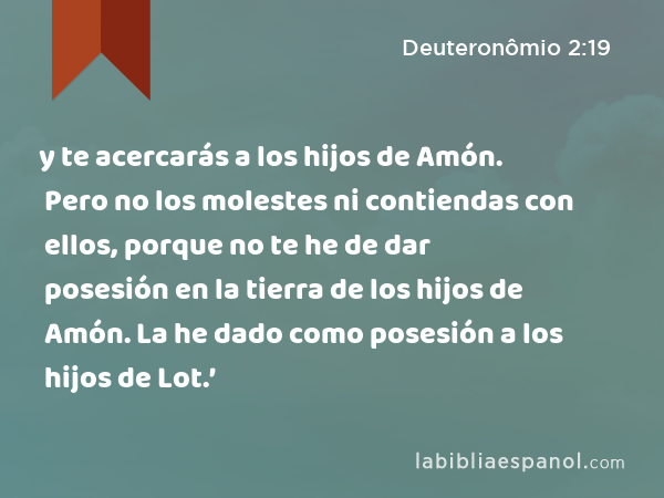 y te acercarás a los hijos de Amón. Pero no los molestes ni contiendas con ellos, porque no te he de dar posesión en la tierra de los hijos de Amón. La he dado como posesión a los hijos de Lot.’ - Deuteronômio 2:19