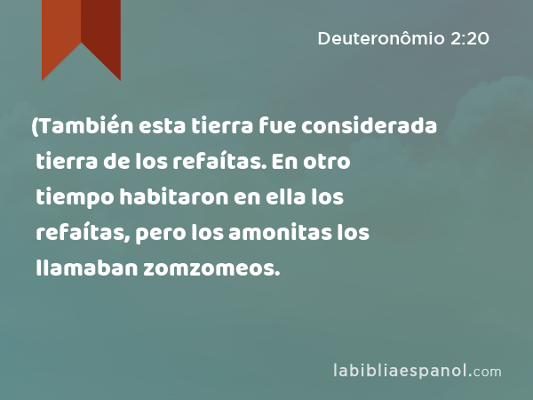 (También esta tierra fue considerada tierra de los refaítas. En otro tiempo habitaron en ella los refaítas, pero los amonitas los llamaban zomzomeos. - Deuteronômio 2:20