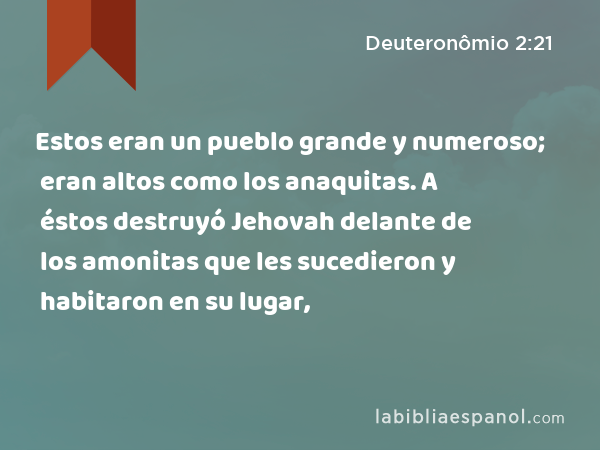 Estos eran un pueblo grande y numeroso; eran altos como los anaquitas. A éstos destruyó Jehovah delante de los amonitas que les sucedieron y habitaron en su lugar, - Deuteronômio 2:21