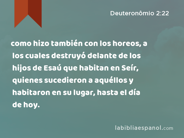 como hizo también con los horeos, a los cuales destruyó delante de los hijos de Esaú que habitan en Seír, quienes sucedieron a aquéllos y habitaron en su lugar, hasta el día de hoy. - Deuteronômio 2:22