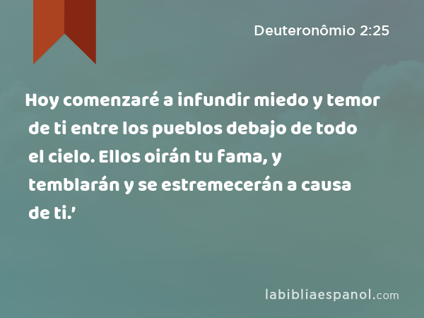 Hoy comenzaré a infundir miedo y temor de ti entre los pueblos debajo de todo el cielo. Ellos oirán tu fama, y temblarán y se estremecerán a causa de ti.’ - Deuteronômio 2:25