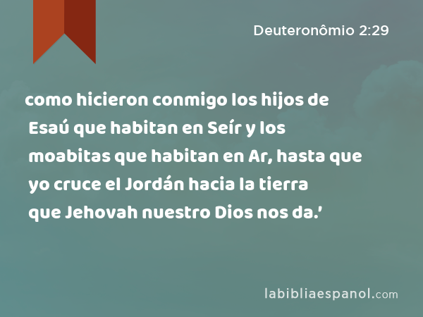 como hicieron conmigo los hijos de Esaú que habitan en Seír y los moabitas que habitan en Ar, hasta que yo cruce el Jordán hacia la tierra que Jehovah nuestro Dios nos da.’ - Deuteronômio 2:29