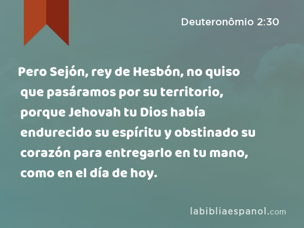 Pero Sejón, rey de Hesbón, no quiso que pasáramos por su territorio, porque Jehovah tu Dios había endurecido su espíritu y obstinado su corazón para entregarlo en tu mano, como en el día de hoy. - Deuteronômio 2:30